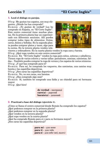 121
Lección 7 “El Corte Inglés”
1. Leed el diálogo en parejas.
O l e g: Me gustan tus zapatos, son muy ele-
gantes. ¿Dónde los has comprado?
R o m á n: ¿Te gustan de verdad? Los he
comprado en España, en “El Corte Inglés”.
Este centro comercial tiene muchas plan-
tas. En la primera planta hay un supermer-
cado con diferentes secciones. Allí puedes
comprar todos tipos de alimentos: frutas,
carne, dulces y bebidas. En la segunda plan-
ta puedes comprar platos y tazas, algo para
la cocina. En la tercera planta venden tele-
visores y ordenadores. En la cuarta planta venden la ropa cara y barata.
O l e g: ¿Qué ropa venden en este centro comercial?
R o m á n: En “El Corte Inglés” venden la ropa para niños, señoras y caballeros.
Tienen ropa de varios colores y varias tallas: pantalones, camisas, camisetas, fal-
das... También puedes comprar la ropa de verano y los zapatos de varios números.
O l e g: ¿Y qué has comprado para ti?
R o m á n: Para mí, he comprado los vaqueros, dos camisetas, una camisa muy
bonita y las zapatillas deportivas.
O l e g: ¿Son caras las zapatillas deportivas?
R o m á n: No, no son caras, son baratas.
O l e g: ¿Has comprado algo más?
R o m á n: Sí, también he comprado una falda y un chándal para mi hermana
mayor.
O l e g: ¡Qué bien!
de verdad – насправді
caro(а) – дорогий
barato(а) – дешевий
2. Practicad a base del diálogo (ejercicio 1).
¿Cómo se llama el centro comercial donde Román ha comprado los zapatos?
¿Qué podemos comprar en la primera planta?
¿Qué podemos comprar en la segunda planta?
¿Qué venden en la tercera planta?
¿Qué ropa venden en la cuarta planta?
¿Qué ha comprado Román para sí y para su hermana mayor?
¿Son caras las zapatillas deportivas?
para mí – для мене
para ti – для тебе
para sí – для себе (неї, нього)
 