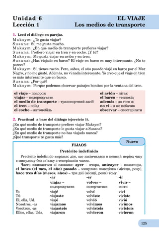 125
Unidad 6 EL VIAJE
Lección 1 Los medios de transporte
1. Leed el diálogo en parejas.
M a k s y m: ¿Te gusta viajar?
S u s a n a: Sí, me gusta mucho.
M a k s y m: ¿En qué medio de transporte preﬁeres viajar?
S u s a n a: Preﬁero viajar en tren y en coche. ¿Y tú?
M a k s y m: Me gusta viajar en avión y en tren.
S u s a n a : ¿Has viajado en barco? El viaje en barco es muy interesante. ¿No te
parece?
M a k s y m: Sí, tienes razón. Pero, sabes, el año pasado viajé en barco por el Mar
Negro, y no me gustó. Además, no vi nada interesante. Yo creo que el viaje en tren
es más interesante que en barco.
S u s a n a: ¿Por qué?
M a k s y m: Porque podemos observar paisajes bonitos por la ventana del tren.
el viaje – подорож el avión – літак
viajar – подорожувати el barco – теплохід
el medio de transporte – транспортний засіб además – до того ж
el tren – поїзд no vi – я не побачив
el coche – автомобіль observar – спостерігати
2. Practicad a base del diálogo (ejercicio 1).
¿En qué medio de transporte preﬁere viajar Maksym?
¿En qué medio de transporte le gusta viajar a Susana?
¿En qué medio de transporte no has viajado nunca?
¿Qué transporte te gusta más?
FIJAOS
Pretérito indefinido
Pretérito indeﬁnido виражає дію, що закінчилася в певний період часу
в минулому без зв’язку з теперішнім часом.
Часто вживається зі словами: ayer – вчора, anteayer – позавчора,
el lunes (el mes, el año) pasado – минулого понеділка (місяця, року),
hace tres días (meses, años) – три дні (місяці, роки) тому.
-ar -er -ir
viajar – volver – vivir –
подорожувати повертатися жити
Yo viajé volví viví
Tú viajaste volviste viviste
El, ella, Ud. viajó volvió vivió
Nosotros, -as viajamos volvimos vivimos
Vosotros, -as viajasteis volvisteis vivisteis
Ellos, ellas, Uds. viajaron volvieron vivieron
Nuevo
 