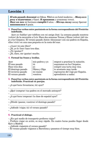 126
Lección 1
El año pasado descansé en Odesa. Viví en un hotel moderno. – Минулого
року я відпочивав у Одесі. Я проживав у сучасному готелі.
Hace un mes mi hermano cumplió 6 años. – Місяць тому моєму братові
виповнилося 6 років.
3. Poned los verbos entre paréntesis en la forma correspondiente del Pretérito
indefinido.
Ayer yo (hablar) por teléfono con mi amigo José. La semana pasada nosotros
(volver) de la excursión a Lviv. Hace dos semanas Teresa y Elena (volver) del via-
je a los Cárpatos. El verano pasado Antón (descansar) con sus padres en España,
ellos (vivir) en una casa pequeña en la costa del mar.
– ¿(Leer) tú este libro?
– ¿Sí, yo lo (leer) hace tres días.
– ¿Te (gustar)?
– ¿Sí, claro, me (gustar) mucho.
4. Formad las frases y leedlas.
Ayer
El mes pasado
Hace tres días
El domingo pasado
El invierno pasado
El verano pasado
mis padres y yo
tú
yo
Olena y Olga
mi mamá
vosotros
empecé a practicar la natación.
esquiamos en los Cárpatos.
compró una tarta muy rica.
te acostaste muy tarde.
regresaron del viaje por España.
aprendisteis a nadar.
5. Poned los verbos entre paréntesis en la forma correspondiente del Pretérito
indefinido. Practicad en parejas.
– ¿A qué hora (levantarse, tú) ayer?
– .
– ¿Qué (comprar) tus padres en el mercado anteayer?
– .
– ¿A qué hora (empezar) la clase de español ayer?
– .
– ¿Dónde (pasear, vosotros) el domingo pasado?
– .
– ¿Adónde (viajar, tú) el verano pasado?
– .
6. Practicad el diálogo.
– ¿En qué medio de transporte preﬁeres viajar?
– Preﬁero viajar en avión, es muy rápido. En cuatro horas puedes llegar desde
Kyiv a Madrid.
– ¿Adónde viajasteis el verano pasado?
– El verano pasado viajamos a Barcelona y pasamos el tiempo muy bien.
 