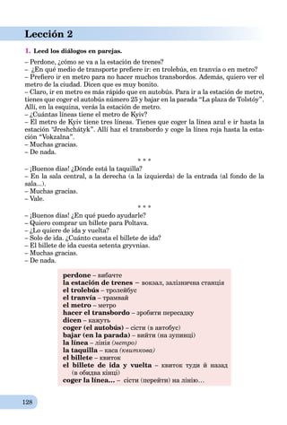 128
Lección 2
1. Leed los diálogos en parejas.
– Perdone, ¿cómo se va a la estación de trenes?
– ¿En qué medio de transporte preﬁere ir: en trolebús, en tranvía o en metro?
– Preﬁero ir en metro para no hacer muchos transbordos. Además, quiero ver el
metro de la ciudad. Dicen que es muy bonito.
– Claro, ir en metro es más rápido que en autobús. Para ir a la estación de metro,
tienes que coger el autobús número 25 y bajar en la parada “La plaza de Tolstóy”.
Allí, en la esquina, verás la estación de metro.
– ¿Cuántas líneas tiene el metro de Kyiv?
– El metro de Kyiv tiene tres líneas. Tienes que coger la línea azul e ir hasta la
estación “Jreshchátyk”. Allí haz el transbordo y coge la línea roja hasta la esta-
ción “Vokzalna”.
– Muchas gracias.
– De nada.
* * *
– ¡Buenos días! ¿Dónde está la taquilla?
– En la sala central, a la derecha (a la izquierda) de la entrada (al fondo de la
sala...).
– Muchas gracias.
– Vale.
* * *
– ¡Buenos días! ¿En qué puedo ayudarle?
– Quiero comprar un billete para Poltava.
– ¿Lo quiere de ida y vuelta?
– Solo de ida. ¿Cuánto cuesta el billete de ida?
– El billete de ida cuesta setenta gryvnias.
– Muchas gracias.
– De nada.
perdone – вибачте
la estación de trenes − вокзал, залізнична станція
el trolebús – тролейбус
el tranvía – трамвай
el metro – метро
hacer el transbordo – зробити пересадку
dicen – кажуть
coger (el autobús) – сісти (в автобус)
bajar (en la parada) – вийти (на зупинці)
la línea – лінія (метро)
la taquilla – каса (квиткова)
el billete – квиток
el billete de ida y vuelta – квиток туди й назадa
(в обидва кінці)
coger la línea… – сісти (перейти) на лінію…
 