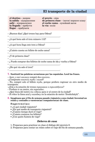 131
El transporte de la ciudad
el destino – напрям el precio – ціна
la salida – відправленняa de primera clase – (вагон) першого класу
salir – відправлятися el coche cama – купейний вагон
la llegada – прибуттяa la vía– коліяa
llegar – прибувати
– ¡Buenos días! ¿Qué trenes hay para Odesa?
– .
– ¿A qué hora sale el tren número 112?
– .
– ¿A qué hora llega este tren a Odesa?
– .
– ¿Cuánto cuesta un billete de coche cama?
– .
– ¿Y de primera clase?
– .
– ¿ Puedo comprar dos billetes de coche cama de ida y vuelta a Odesa?
– .
– ¿De qué vía sale el tren?
– .
7. Sustituid las palabras ucranianas por las españolas. Leed las frases.
– Ayer, у касі вокзалу compré dos квитки.
–¿Compraste квитки туди і назад?
– No, compré solo el billete туди, porque preﬁero regresar en otro medio de
transporte.
–¿Irás a la estación de trenes трамваєм о тролейбусом?
– Preﬁero ir en metro, sin пересадок.
– ¿Qué línea del metro ти сідаєш para ir al centro de la ciudad?
– Я сідаю la línea azul y виходжу en la estación de metro “Jreshchátyk”.
8. Imaginaos que el fin de semana pasado viajasteis a una ciudad. Inventad un
relato y contadlo a vuestros(as) compañeros(as) de clase.
S u g e r e n c i a s :
¿A qué ciudad viajasteis?
¿En qué medio de transporte viajasteis?
¿Cuánto tiempo duró el viaje?
¿Cuánto costaron los billetes?
¿Con quién fuisteis de viaje?
Deberes de casa
1. Preparaos para practicar en clase el diálogo del ejercicio 6.
2. Preparaos para contar un relato sobre el viaje del ﬁn de semana pasada.
 