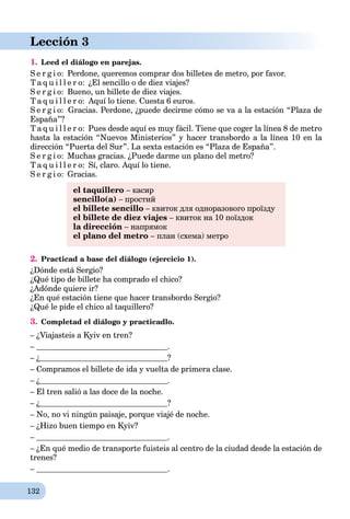 132
Lección 3
1. Leed el diálogo en parejas.
S e r g i o: Perdone, queremos comprar dos billetes de metro, por favor.
T a q u i l l e r o: ¿El sencillo o de diez viajes?
S e r g i o: Bueno, un billete de diez viajes.
T a q u i l l e r o: Aquí lo tiene. Cuesta 6 euros.
S e r g i o: Gracias. Perdone, ¿puede decirme cómo se va a la estación “Plaza de
España”?
T a q u i l l e r o: Pues desde aquí es muy fácil. Tiene que сoger la línea 8 de metro
hasta la estación “Nuevos Ministerios” y hacer transbordo a la línea 10 en la
dirección “Puerta del Sur”. La sexta estación es “Plaza de España”.
S e r g i o: Muchas gracias. ¿Puede darme un plano del metro?
T a q u i l l e r o: Sí, claro. Aquí lo tiene.
S e r g i o: Gracias.
el taquillero – касир
sencillo(a) – простий
el billete sencillo – квиток для одноразового проїзду
el billete de diez viajes – квиток на 10 поїздок
la dirección – напрямок
el plano del metro – план (схема) метро
2. Practicad a base del diálogo (ejercicio 1).
¿Dónde está Sergio?
¿Qué tipo de billete ha comprado el chico?
¿Adónde quiere ir?
¿En qué estación tiene que hacer transbordo Sergio?
¿Qué le pide el chico al taquillero?
3. Completad el diálogo y practicadlo.
– ¿Viajasteis a Kyiv en tren?
– .
– ¿ ?
– Compramos el billete de ida y vuelta de primera clase.
– ¿ .
– El tren salió a las doce de la noche.
– ¿ ?
– No, no vi ningún paisaje, porque viajé de noche.
– ¿Hizo buen tiempo en Kyiv?
– .
– ¿En qué medio de transporte fuisteis al centro de la ciudad desde la estación de
trenes?
– .
 