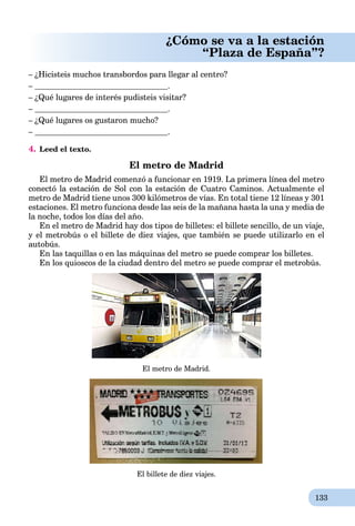133
¿Cómo se va a la estación
“Plaza de España”?
– ¿Hicisteis muchos transbordos para llegar al centro?
– .
– ¿Qué lugares de interés pudisteis visitar?
– .
– ¿Qué lugares os gustaron mucho?
– .
4. Leed el texto.
El metro de Madrid
El metro de Madrid comenzó a funcionar en 1919. La primera línea del metro
conectó la estación de Sol con la estación de Cuatro Caminos. Actualmente el
metro de Madrid tiene unos 300 kilómetros de vías. En total tiene 12 líneas y 301
estaciones. El metro funciona desde las seis de la mañana hasta la una y media de
la noche, todos los días del año.
En el metro de Madrid hay dos tipos de billetes: el billete sencillo, de un viaje,
y el metrobús o el billete de diez viajes, que también se puede utilizarlo en el
autobús.
En las taquillas o en las máquinas del metro se puede comprar los billetes.
En los quioscos de la ciudad dentro del metro se puede comprar el metrobús.
El metro de Madrid.
El billete de diez viajes.
 