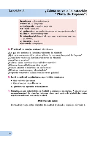 134
Lección 3 ¿Cómo se va a la estación
“Plaza de España”?
funcionar – функціонувати
conectar – з’єднувати
actualmente – нині, у наш час
en total – загалом
el metrobús – метробус (квиток на метро і автобус)
utilizar – використовувати
la máquina (del metro) – автомат з продажу квитків
(у метро)
el quiosco – кіоск
dentro de – всередині
5. Practicad en parejas según el ejercicio 4.
¿En qué año comenzó a funcionar el metro de Madrid?
¿Qué estaciones conectó la primera línea de metro de la capital de España?
¿A qué hora empieza a funcionar el metro de Madrid?
¿A qué hora termina?
¿Cuántas veces puedes utilizar el billete sencillo?
¿Cómo se llama el billete de diez viajes?
¿Puedes utilizar el metrobús en el autobús?
¿Dónde se puede comprar el metrobús?
¿Se puede comprar el billete sencillo en un quiosco?
6. Leed y explicad los siguientes proverbios españoles:
Más vale ver que creer.
Quien lengua ha, a Roma va.
El profesor os ayudará a traducirlos.
7. Imaginaos que estuvisteis en Madrid y viajasteis en metro. A vuestros(as)
compañeros(as) de clase les interesa cómo es el metro de Madrid. Inventad
un relato sobre el metro de Madrid.
Deberes de casa
Formad un relato sobre el metro de Madrid. Utilizad el texto del ejercicio 4.
 