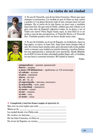 139
La visita de mi ciudad
2. Yo soy de Tenerife, una de las Islas Canarias. Dicen que aquí
siempre es primavera. La verdad es que el clima es muy suave
y puedes ir a la playa durante todo el año, porque hace sol casi
siempre. En el norte de la isla llueve un poco más y también
hace más frío. Es que está el Teide. ¿Sabes que este volcán es el
pico más alto de España? ¿Quieres nadar en la playa y ver el
Teide con nieve? Para llegar hasta aquí, lo más fácil es ir en
avión a uno de dos aeropuertos, el Tenerife Norte o el Tenerife
Sur. También puedes venir en barco desde otras islas.
Mario.
3. Yo soy de Córdoba, en el sur de España, en Andalucía. Aquí no
hay playa, ni nieva, ni hace frío. Aquí hace buen tiempo todo el
año. En verano hace mucho calor, pero durante todo el año podéis
venir a conocer una ciudad con mucha historia y muchos festiva-
les con espectáculos y música.Es una maravilla. Desde Madrid,
en el AVE (el tren de alta velocidad) podéis llegar allí, a Córdoba,
en una hora y cuarenta minutos. Mi ciudad os espera.
Pablo.
estupendo(a) – дивний, вражаючий
llueve – дощить
a unos 110 kilómetros – приблизно за 110 кілометрів
el volcán – вулкан
el pico – вершина
nieva – іде снігa
ni...ni – ні...ні
el espectáculo – вистава, спектакль
la maravilla – чудо, дивоa
la velocidad – швидкість
el norte – північ
el sur – південь
el este – схід
el oeste – захід
4. Completad y leed las frases (según el ejercicio 3).
Bea vive en una región que está .
Mario es de .
La ciudad donde vive Pablo está .
En verano, en Asturias .
En las Islas Canarias, el clima es .
En el sur de España, en verano .
 