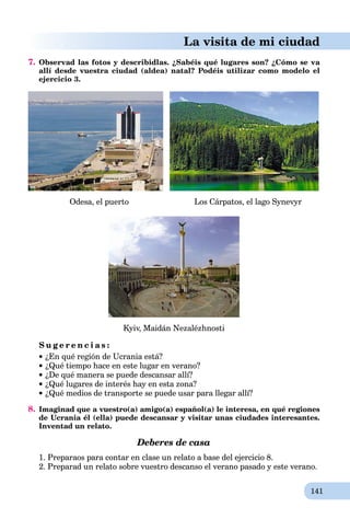 141
La visita de mi ciudad
7. Observad las fotos y describidlas. ¿Sabéis qué lugares son? ¿Cómo se va
allí desde vuestra ciudad (aldea) natal? Podéis utilizar como modelo el
ejercicio 3.
Odesa, el puerto Los Cárpatos, el lago Synevyr
Kyiv, Maidán Nezalézhnosti
S u g e r e n c i a s :
¿En qué región de Ucrania está?
¿Qué tiempo hace en este lugar en verano?
¿De qué manera se puede descansar allí?
¿Qué lugares de interés hay en esta zona?
¿Qué medios de transporte se puede usar para llegar allí?
8. Imaginad que a vuestro(a) amigo(a) español(a) le interesa, en qué regiones
de Ucrania él (ella) puede descansar y visitar unas ciudades interesantes.
Inventad un relato.
Deberes de casa
1. Preparaos para contar en clase un relato a base del ejercicio 8.
2. Preparad un relato sobre vuestro descanso el verano pasado y este verano.
 