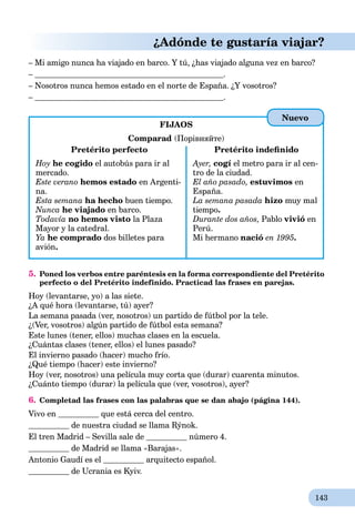 143
¿Adónde te gustaría viajar?
– Mi amigo nunca ha viajado en barco. Y tú, ¿has viajado alguna vez en barco?
– .
– Nosotros nunca hemos estado en el norte de España. ¿Y vosotros?
– .
FIJAOS
Comparad (Порівняйте)
Pretérito perfecto
Hoy he cogido el autobús para ir al
mercado.
Este verano hemos estado en Argenti-
na.
Esta semana ha hecho buen tiempo.
Nunca he viajado en barco.
Todavía no hemos visto la Plaza
Mayor y la catedral.
Ya he comprado dos billetes para
avión.
Pretérito indeﬁnido
Ayer, cogí el metro para ir al cen-
tro de la ciudad.
El año pasado, estuvimos en
España.
La semana pasada hizo muy mal
tiempo.
Durante dos años, Pablo vivió en
Perú.
Mi hermano nació en 1995.
5. Poned los verbos entre paréntesis en la forma correspondiente del Pretérito
perfecto o del Pretérito indefinido. Practicad las frases en parejas.
Hoy (levantarse, yo) a las siete.
¿A qué hora (levantarse, tú) ayer?
La semana pasada (ver, nosotros) un partido de fútbol por la tele.
¿(Ver, vosotros) algún partido de fútbol esta semana?
Este lunes (tener, ellos) muchas clases en la escuela.
¿Cuántas clases (tener, ellos) el lunes pasado?
El invierno pasado (hacer) mucho frío.
¿Qué tiempo (hacer) este invierno?
Hoy (ver, nosotros) una película muy corta que (durar) cuarenta minutos.
¿Cuánto tiempo (durar) la película que (ver, vosotros), ayer?
6. Completad las frases con las palabras que se dan abajo (página 144).
Vivo en que está cerca del centro.
de nuestra ciudad se llama Rýnok.
El tren Madrid – Sevilla sale de número 4.
de Madrid se llama «Barajas».
Antonio Gaudí es el arquitecto español.
de Ucrania es Kyiv.
Nuevo
 