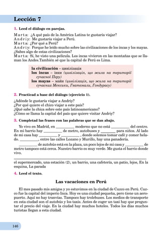 146
Lección 7
1. Leed el diálogo en parejas.
M a r t a: ¿A qué país de la América Latina te gustaría viajar?
A n d r i y: Me gustaría viajar a Perú.
M a r t a: ¿Por qué a Perú?
A n d r i y: Porque he leído mucho sobre las civilizaciones de los incas y los mayas.
¿Sabes algo de estas civilizaciones?
M a r t a: Sí, he visto una película. Los incas vivieron en las montañas que se lla-
man los Andes.También sé que la capital de Perú es Lima.
la civilización – цивілізація
los incas – інки (цивілізація, що жила на території
сучасної Перу)
los mayas – майя (цивілізація, що жила на території
сучасних Мексики, Гватемали, Гондурасу)
2. Practicad a base del diálogo (ejercicio 1).
¿Adónde le gustaría viajar a Andriy?
¿Por qué quiere el chico viajar a este país?
¿Qué sabe la chica sobre este país latinoamericano?
¿Cómo se llama la capital del país que quiere visitar Andriy?
3. Completad las frases con las palabras que se dan abajo.
Yo vivo en Madrid, en moderno que no está del centro.
En mi barrio hay de metro, autobuses y ________ para niños. Al lado
de mi casa hay y , donde solemos tomar café y comer hela-
do. , entre las calles Lozano y Murillo, hay una panadería.
de autobús está en la plaza, un poco lejos de mi casa y de
metro tampoco está cerca. Nuestro barrio es muy verde. Me gusta el barrio donde
vivo.
________________________________________________________________________
el supermercado, una estación (2), un barrio, una cafetería, un patio, lejos, En la
esquina, La parada
4. Leed el texto.
Las vacaciones en Perú
El mes pasado mis amigos y yo estuvimos en la ciudad de Cuzco en Perú. Cuz-
co fue la capital del imperio Inca. Hoy es una ciudad pequeña, pero tiene un aero-
puerto. Aquí no hay tranvías. Tampoco hay trolebuses. Los medios de transporte
en esta ciudad son el autobús y los taxis. Antes de coger un taxi hay que pregun-
tar el precio del viaje. En la ciudad hay muchos hoteles. Todos los días muchos
turistas llegan a esta ciudad.
 