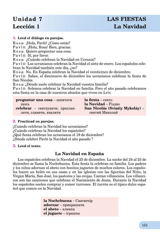 151
1. Leed el diálogo en parejas.
R o s a: ¡Hola, Pavló! ¿Cómo estás?
Pa v l ó: ¡Hola, Rosa! Bien, gracias.
R o s a: Quiero preguntar una cosa.
Pa v l ó: Sí, por favor.
R o s a: ¿Cuándo celebran la Navidad en Ucrania?
Pa v l ó: Los ucranianos celebran la Navidad el siete de enero. Los españoles cele-
bran la Navidad también este día, ¿no?
R o s a: No. En España celebran la Navidad el veinticinco de diciembre.
Pa v l ó: Sabes, el diecinueve de diciembre los ucranianos celebran la ﬁesta de
San Nicolás.
R o s a: ¿Dónde suele celebrar la Navidad vuestra familia?
Pa v l ó: Solemos celebrar la Navidad en familia. Pero el año pasado celebramos
esta ﬁesta en la casa de nuestros abuelos que viven en Lviv.
preguntar una cosa – запитати
щось
celebrar – святкувати; прослав-
ляти, славити, хвалити
la ﬁesta – свято
la Navidad – Різдво
San Nicolás (Sviatiy Mykoláy) –
святий Миколай
2. Practicad en parejas.
¿Cuándo celebran la Navidad los ucranianos?
¿Cuándo celebran la Navidad los españoles?
¿Qué ﬁesta celebran los ucranianos el 19 de diciembre?
¿Dónde celebró Pavló la Navidad el año pasado ?
3. Leed el texto.
La Navidad en España
Los españoles celebran la Navidad el 25 de diciembre. La noche del 24 al 25 de
diciembre se llama la Nochebuena. Esta ﬁesta la celebran en familia. Los padres
y los niños adornan el abeto con bonitos juguetes de muchos colores. Los españo-
les hacen un belén en sus casas y en las iglesias con las ﬁguritas del Niño, la
Virgen María, San José, los pastores y las ovejas. Cantan villancicos. Los villanci-
cos son las canciones que celebran el Nacimiento de Jesús. Durante la Navidad
los españoles suelen comprar y comer turrones. El turrón es el típico dulce espa-
ñol que comen en la Navidad.
la Nochebuena – Святвечір
adornar – прикрашати
el abeto – ялинка
el juguete – іграшка
Unidad 7 LAS FIESTAS
Lección 1 La Navidad
 