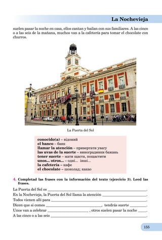 155
La Nochevieja
suelen pasar la noche en casa, ellos cantan y bailan con sus familiares. A las cinco
o a las seis de la mañana, muchos van a la cafetería para tomar el chocolate con
churros.
La Puerta del Sol
conocido(a) – відомий
el banco – банк
llamar la atención – привертати увагу
las uvas de la suerte – виноградинки бажань
tener suerte – мати щастя, пощастити
unos... otros... – одні... інші...
la cafetería – кафе
el chocolate – шоколад; какао
4. Completad las frases con la información del texto (ejercicio 3). Leed las
frases.
La Puerta del Sol es .
En la Nochevieja, la Puerta del Sol llama la atención .
Todos vienen allí para .
Dicen que si comes , tendrás suerte .
Unos van a celebrar , otros suelen pasar la noche .
A las cinco o a las seis .
 