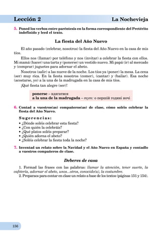 156
Lección 2 aLa Nochevieja
5. Poned los verbos entre paréntesis en la forma correspondiente del Pretérito
indefinido y leed el texto.
La fiesta del Año Nuevo
El año pasado (celebrar, nosotros) la ﬁesta del Año Nuevo en la casa de mis
tíos.
Ellos nos (llamar) por teléfono y nos (invitar) a celebrar la ﬁesta con ellos.
Mi mamá (hacer) una tarta y (ponerse) un vestido nuevo. Mi papá (ir) al mercado
y (comprar) juguetes para adornar el abeto.
Nosotros (salir) a las nueve de la noche. Los tíos ya (poner) la mesa. La cena
(ser) muy rica. En la ﬁesta nosotros (comer), (cantar) y (bailar). Esa noche
(acostarse, yo) a la una de la madrugada en la casa de mis tíos.
¡Qué ﬁesta tan alegre (ser)!
ponerse – вдягатися
a la una de la madrugada – тут: о першій годині ночі
6. Contad a vuestros(as) compañeros(as) de clase, cómo soléis celebrar la
fiesta del Año Nuevo.
S u g e r e n c i a s :
¿Dónde soléis celebrar esta ﬁesta?
¿Con quién la celebráis?
¿Qué platos soléis preparar?
¿Quién adorna el abeto?
¿Soléis celebrar la ﬁesta toda la noche?
7. Inventad un relato sobre la Navidad y el Año Nuevo en España y contadlo
a vuestros compañeros de clase.
Deberes de casa
1. Formad las frases con las palabras: llamar la atención, tener suerte, la
cafetería, adornar el abeto, unos...otros, conocido(a), la costumbre.
2. Preparaos para contar en clase un relato a base de los textos (páginas 151 y 154).
 