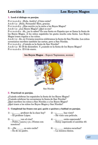 157
Lección 3 Los Reyes Magos
1. Leed el diálogo en parejas.
Fe r n a n d o: ¡Hola, Andriy! ¿Cómo estás?
A n d r i y: ¡Hola, Fernando! Bien, gracias.
Fe r n a n d o: ¿Has escrito ya la carta a los Reyes Magos?
A n d r i y: ¿Los Reyes Magos? ¿Qué es eso?
Fe r n a n d o: Ah, ¿no lo sabes? Es una ﬁesta en España que se llama la ﬁesta de
los Reyes Magos. A los niños españoles les gusta mucho esta ﬁesta. Los Reyes
Magos traen regalos a los niños.
A n d r i y: Ah, en Ucrania nosotros celebramos la ﬁesta de San Nicolás. Los niños
ucranianos escriben también las cartas, pero a San Nicolás.
Fe r n a n d o: ¿Cuándo es la ﬁesta de San Nicolás?
A n d r i y: El 19 de diciembre. Y ¿cuándo es la ﬁesta de los Reyes Magos?
Fe r n a n d o: El 6 de enero.
los Reyes Magos – Королі-Чарівники, волхви
San Nicolás
2. Practicad en parejas.
¿Cuándo celebran los españoles la ﬁesta de los Reyes Magos?
¿Cuándo celebran los ucranianos la ﬁesta de San Nicolás?
¿Qué escriben los niños a San Nicolás y a los Reyes Magos?
¿Qué traen a los niños los Reyes Magos y San Nicolás?
3. Completad las frases con qué, quién o quiénes y hablad en parejas.
1) – ¿ profesor da la clase hoy?
– El profesor López.
2) – ¿ has visto?
– He visto una película.
3) – ¿ van al cine?
– Pedro, Laura y yo. ¿Vienes con
nosotros?
4) – ¿ estás esperando?
– Estoy esperando el autobús 40.
5) – ¿De es este coche?
– Es de mi padre.
6) – ¿ música escuchas?
– La música clásica.
 