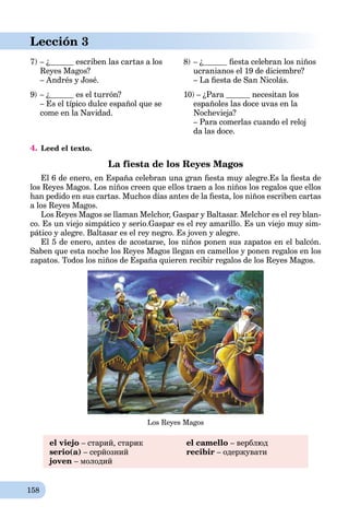 158
Lección 3
7) – ¿ escriben las cartas a los
Reyes Magos?
– Andrés y José.
8) – ¿ ﬁesta celebran los niños
ucranianos el 19 de diciembre?
– La ﬁesta de San Nicolás.
9) – ¿ es el turrón?
– Es el típico dulce español que se
come en la Navidad.
10) – ¿Para necesitan los
españoles las doce uvas en la
Nochevieja?
– Para comerlas cuando el reloj
da las doce.
4. Leed el texto.
La fiesta de los Reyes Magos
El 6 de enero, en España celebran una gran ﬁesta muy alegre.Es la ﬁesta de
los Reyes Magos. Los niños creen que ellos traen a los niños los regalos que ellos
han pedido en sus cartas. Muchos días antes de la ﬁesta, los niños escriben cartas
a los Reyes Magos.
Los Reyes Magos se llaman Melchor, Gaspar y Baltasar. Melchor es el rey blan-
co. Es un viejo simpático y serio.Gaspar es el rey amarillo. Es un viejo muy sim-
pático y alegre. Baltasar es el rey negro. Es joven y alegre.
El 5 de enero, antes de acostarse, los niños ponen sus zapatos en el balcón.
Saben que esta noche los Reyes Magos llegan en camellos y ponen regalos en los
zapatos. Todos los niños de España quieren recibir regalos de los Reyes Magos.
Los Reyes Magos
el viejo – старий, старик
serio(a) – серйозний
joven – молодий
el camello – верблюд
recibir – одержувати
 