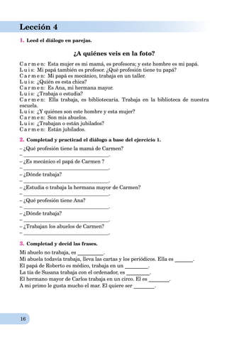 16
Lección 4
1. Leed el diálogo en parejas.
¿A quiénes veis en la foto?
C a r m e n: Esta mujer es mi mamá, es profesora; y este hombre es mi papá.
L u i s: Mi papá también es profesor.rr ¿Qué profesión tiene tu papá?
C a r m e n: Mi papá es mecánico, trabaja en un taller.
L u i s: ¿Quién es еsta chica?
C a r m e n: Es Ana, mi hermana mayor.
L u i s: ¿Trabaja o estudia?
C a r m e n: Ella trabaja, es bibliotecaria. Trabaja en la biblioteca de nuestra
escuela.
L u i s: ¿Y quiénes son este hombre y esta mujer?
C a r m e n: Son mis abuelos.
L u i s: ¿Trabajan o están jubilados?
C a r m e n: Están jubilados.
2. Completad y practicad el diálogo a base del ejercicio 1.
– ¿Qué profesión tiene la mamá de Carmen?
– .
– ¿Es mecánico el papá de Carmen ?
– .
– ¿Dónde trabaja?
– .
– ¿Estudia o trabaja la hermana mayor de Carmen?
– .
– ¿Qué profesión tiene Ana?
– .
– ¿Dónde trabaja?
– .
– ¿Trabajan los abuelos de Carmen?
– .
3. Completad y decid las frases.
Mi abuelo no trabaja, es __________.
Mi abuela todavía trabaja, lleva las cartas y los periódicos. Ella es _______.
El papá de Roberto es médico, trabaja en un _________.
La tía de Susana trabaja con el ordenador, es _________.
El hermano mayor de Carlos trabaja en un circo. El es ________.
A mi primo le gusta mucho el mar. El quiere ser ________.
 