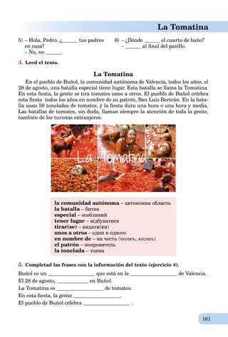 161
La Tomatina
5) – Hola, Pedro. ¿ tus padres
en casa?
– No, no .
6) – ¿Dónde el cuarto de baño?
– al ﬁnal del pasillo.
4. Leed el texto.
La Tomatina
En el pueblo de Buñol, la comunidad autónoma de Valencia, todos los años, el
28 de agosto, una batalla especial tiene lugar. Esta batalla se llama la Tomatina.
En esta ﬁesta, la gente se tira tomates unos a otros. El pueblo de Buñol celebra
esta ﬁesta todos los años en nombre de su patrón, San Luis Bertrán. En la bata-
lla usan 50 toneladas de tomates, y la ﬁesta dura una hora o una hora y media.
Las batallas de tomates, sin duda, llaman siempre la atención de toda la gente,
también de los turistas extranjeros.
la comunidad autónoma – автономна область
la batalla – битва
especial – особливий
tener lugar – відбуватися
tirar(se) – кидати(cя)
unos a otros – один в одного
en nombre de – на честь (чогось, когось)
el patrón – покровитель
la tonelada – тонна
5. Completad las frases con la información del texto (ejercicio 4).
Buñol es un que está en la de Valencia.
El 28 de agosto, en Buñol.
La Tomatina es de tomates.
En esta ﬁesta, la gente .
El pueblo de Buñol celebra .
 