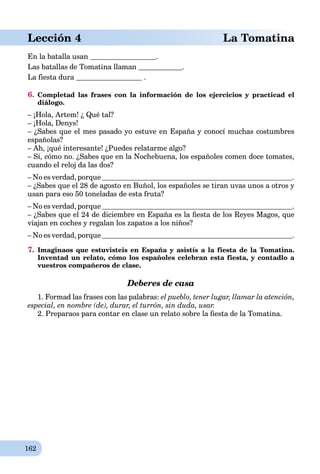 162
aLección 4 La Tomatina
En la batalla usan .
Las batallas de Tomatina llaman .
La fiesta dura .
6. Completad las frases con la información de los ejercicios y practicad el
diálogo.
– ¡Hola, Artem! ¿ Qué tal?
– ¡Hola, Denys!
– ¿Sabes que el mes pasado yo estuve en España y conocí muchas costumbres
españolas?
– Ah, ¡qué interesante! ¿Puedes relatarme algo?
– Sí, cómo no. ¿Sabes que en la Nochebuena, los españoles comen doce tomates,
cuando el reloj da las dos?
– No es verdad, porque .
– ¿Sabes que el 28 de agosto en Buñol, los españoles se tiran uvas unos a otros y
usan para eso 50 toneladas de esta fruta?
– No es verdad, porque .
– ¿Sabes que el 24 de diciembre en España es la ﬁesta de los Reyes Magos, que
viajan en coches y regalan los zapatos a los niños?
– No es verdad, porque .
7. Imaginaos que estuvisteis en España y asistís a la fiesta de la Tomatina.
Inventad un relato, cómo los españoles celebran esta fiesta, y contadlo a
vuestros compañeros de clase.
Deberes de casa
1. Formad las frases con las palabras: el pueblo, tener lugar, llamar la atención,
especial, en nombre (de), durar, el turrón, sin duda, usar.
2. Preparaos para contar en clase un relato sobre la ﬁesta de la Tomatina.
 
