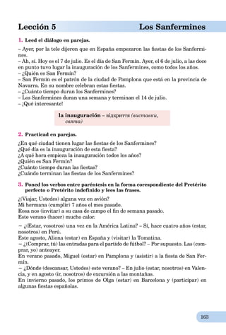 163
Lección 5 Los Sanfermines
1. Leed el diálogo en parejas.
– Ayer, por la tele dijeron que en España empezaron las ﬁestas de los Sanfermi-
nes.
– Ah, sí. Hoy es el 7 de julio. Es el día de San Fermín. Ayer, el 6 de julio, a las doce
en punto tuvo lugar la inauguración de los Sanfermines, como todos los años.
– ¿Quién es San Fermín?
– San Fermín es el patrón de la ciudad de Pamplona que está en la provincia de
Navarra. En su nombre celebran estas ﬁestas.
– ¿Cuánto tiempo duran los Sanfermines?
– Los Sanfermines duran una semana y terminan el 14 de julio.
– ¡Qué interesante!
la inauguración – відкриття (виставки,
свята)
2. Practicad en parejas.
¿En qué ciudad tienen lugar las ﬁestas de los Sanfermines?
¿Qué día es la inauguración de esta ﬁesta?
¿A qué hora empieza la inauguración todos los años?
¿Quién es San Fermín?
¿Cuánto tiempo duran las ﬁestas?
¿Cuándo terminan las ﬁestas de los Sanfermines?
3. Poned los verbos entre paréntesis en la forma corespondiente del Pretérito
perfecto o Pretérito indefinido y lees las frases.
¿(Viajar, Ustedes) alguna vez en avión?
Mi hermana (cumplir) 7 años el mes pasado.
Rosa nos (invitar) a su casa de campo el ﬁn de semana pasado.
Este verano (hacer) mucho calor.
− ¿(Estar, vosotros) una vez en la América Latina? – Sí, hace cuatro años (estar,
nosotros) en Perú.
Este agosto, Aliona (estar) en España y (visitar) la Tomatina.
− ¿(Comprar, tú) las entradas para el partido de fútbol?  Por supuesto. Las (com-
prar, yo) anteayer.
En verano pasado, Miguel (estar) en Pamplona y (asistir) a la ﬁesta de San Fer-
mín.
− ¿Dónde (descansar, Ustedes) este verano? – En julio (estar, nosotros) en Valen-
cia, y en agosto (ir, nosotros) de excursión a las montañas.
En invierno pasado, los primos de Olga (estar) en Barcelona y (participar) en
algunas ﬁestas españolas.
 