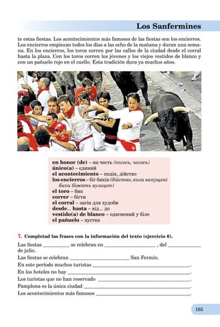 165
Los Sanfermines
te estas ﬁestas. Los acontecimientos más famosos de las ﬁestas son los encierros.
Los encierros empiezan todos los días a las ocho de la mañana y duran una sema-
na. En los encierros, los toros corren por las calles de la ciudad desde el corral
hasta la plaza. Con los toros corren los jóvenes y los viejos vestidos de blanco y
con un pañuelo rojo en el cuello. Esta tradición dura ya muchos años.
en honor (de) – на честь (когось, чогось)
único(a) – єдиний
el acontecimiento – подія, дійство
los encierros – біг биків (дійство, коли випущені
бики біжать вулицею)
el toro – бик
correr – бігти
el corral – загін для худоби
desde... hasta – від... доa
vestido(а) de blanco – одягнений у біле
el pañuelo – хустка
7. Completad las frases con la información del texto (ejercicio 6).
Las ﬁestas se celebran en , del
de julio.
Las ﬁestas se celebran San Fermín.
En este período muchos turistas .
En los hoteles no hay .
Los turistas que no han reservado .
Pamplona es la única ciudad .
Los acontecimientos más famosos .
 
