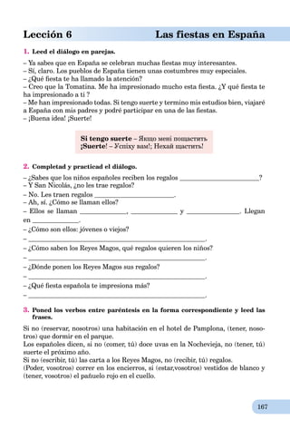167
Lección 6 Las fiestas en España
1. Leed el diálogo en parejas.
– Ya sabes que en España se celebran muchas ﬁestas muy interesantes.
– Sí, claro. Los pueblos de España tienen unas costumbres muy especiales.
– ¿Qué ﬁesta te ha llamado la atención?
– Creo que la Tomatina. Me ha impresionado mucho esta ﬁesta. ¿Y qué ﬁesta te
ha impresionado a ti ?
– Me han impresionado todas. Si tengo suerte y termino mis estudios bien, viajaré
a España con mis padres y podré participar en una de las ﬁestas.
– ¡Buena idea! ¡Suerte!
Si tengo suerte – Якщо мені пощастить
¡Suerte! – Успіху вам!; Нехай щастить!
2. Completad y practicad el diálogo.
– ¿Sabes que los niños españoles reciben los regalos ?
– Y San Nicolás, ¿no les trae regalos?
– No. Les traen regalos .
– Ah, sí. ¿Cómo se llaman ellos?
– Ellos se llaman , y . Llegan
en .
– ¿Cómo son ellos: jóvenes o viejos?
– .
– ¿Cómo saben los Reyes Magos, qué regalos quieren los niños?
– .
– ¿Dónde ponen los Reyes Magos sus regalos?
– .
– ¿Qué ﬁesta española te impresiona más?
– .
3. Poned los verbos entre paréntesis en la forma correspondiente y leed las
frases.
Si no (reservar, nosotros) una habitación en el hotel de Pamplona, (tener, noso-
tros) que dormir en el parque.
Los españoles dicen, si no (comer, tú) doce uvas en la Nochevieja, no (tener, tú)
suerte el próximo año.
Si no (escribir, tú) las carta a los Reyes Magos, no (recibir, tú) regalos.
(Poder, vosotros) correr en los encierros, si (estar,vosotros) vestidos de blanco y
(tener, vosotros) el pañuelo rojo en el cuello.
 