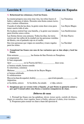 168
aLección 6 Las fiestas en España
4. Relacionad las columnas y leed las frases.
La mamá prepara una cena muy rica, los niños hacen el
belén y adornan el abeto. Durante esta ﬁesta comen turro-
nes y cantan villancicos.
La Tomatina
Cuando el reloj da las doce, la gente come doce uvas para
tener suerte todo el año.
Los Reyes Magos
En la plaza central hay una batalla, y la gente usa tomates
para tirarlos unos a otros.
Los Sanfermines
Las ﬁestas duran una semana. Todos los días, los toros
corren por las calles de la ciudad con las personas vestidas
de blanco, con el pañuelo rojo en el cuello.
El Año Nuevo
Son tres personas que viajan en camellos y traen regalos
para los niños.
La Navidad
5. Completad las frases con una de las variantes que se dan abajo y leed las
frases.
Esta semana las ﬁestas de San Fermín en Pamplona.
a) empezaron
b) han empezado
Ayer en la Puerta del Sol y doce uvas.
a) hemos estado, hemos comido
b) estuvimos, comimos
Mañana la ﬁesta de los Reyes Magos.
a) hemos celebrado
b) celebraremos
Hoyenlaclasedeespañol,Andriy ,queelañopasado en
Argentina.
a) ha dicho, estuvo b) ha dicho, ha estado c) dijo, estuvo
6. Imaginaos que en verano iréis a España. ¿A qué fiesta os gustaría asistir y
por qué? Contad sobre esta fiesta a vuestros compañeros de clase.
Deberes de casa
1. Formad las frases con las palabras: durar, tomar parte, vestido de blanco,
llegar en camellos, traer regalos, hacer el belén, adornar el abeto, tirar tomates.
2. Preparaos para contar en clase a base del ejercicio 6.
 