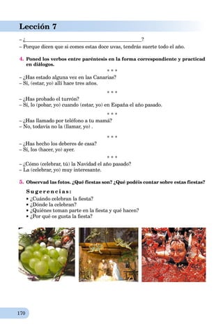 170
Lección 7
– ¿ ?
– Porque dicen que si comes estas doce uvas, tendrás suerte todo el año.
4. Poned los verbos entre paréntesis en la forma correspondiente y practicad
en diálogos.
* * *
– ¿Has estado alguna vez en las Canarias?
– Sí, (estar, yo) allí hace tres años.
* * *
– ¿Has probado el turrón?
– Sí, lo (pobar, yo) cuando (estar, yo) en España el año pasado.
* * *
– ¿Has llamado por teléfono a tu mamá?
– No, todavía no la (llamar, yo) .
* * *
– ¿Has hecho los deberes de casa?
– Sí, los (hacer, yo) ayer.
* * *
– ¿Cómo (celebrar, tú) la Navidad el año pasado?
– La (celebrar, yo) muy interesante.
5. Observad las fotos. ¿Qué fiestas son? ¿Qué podéis contar sobre estas fiestas?
S u g e r e n c i a s :
¿Cuándo celebran la ﬁesta?
¿Dónde la celebran?
¿Quiénes toman parte en la ﬁesta y qué hacen?
¿Por qué os gusta la ﬁesta?
 