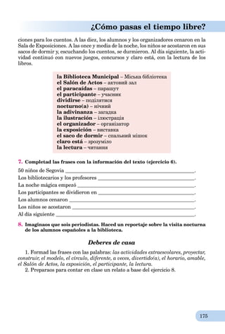 175
¿Cómo pasas el tiempo libre?
ciones para los cuentos. A las diez, los alumnos y los organizadores cenaron en la
Sala de Exposiciones. A las once y media de la noche, los niños se acostaron en sus
sacos de dormir y, escuchando los cuentos, se durmieron. Al día siguiente, la acti-
vidad continuó con nuevos juegos, concursos y claro está, con la lectura de los
libros.
la Biblioteca Municipal – Міська бібліотека
el Salón de Actos – актовий зал
el paracaídas – парашут
el participante – учасник
dividirse – поділятися
nocturno(a) – нічний
la adivinanza – загадка
la ilustración – ілюстрація
el organizador – організатор
la exposición – виставка
el saco de dormir – спальний мішок
claro está – зрозумілоá
la lectura – читанняa
7. Completad las frases con la información del texto (ejercicio 6).
50 niños de Segovia .
Los bibliotecarios y los profesores .
La noche mágica empezó .
Los participantes se dividieron en .
Los alumnos cenaron .
Los niños se acostaron .
Al día siguiente .
8. Imaginaos que sois periodistas. Haced un reportaje sobre la visita nocturna
de los alumnos españoles a la biblioteca.
Deberes de casa
1. Formad las frases con las palabras: las actividades extraescolares, proyectar,
construir, el modelo, el círculo, diferente, a veces, divertido(a), el horario, amable,
el Salón de Actos, la exposición, el participante, la lectura.
2. Preparaos para contar en clase un relato a base del ejercicio 8.
 