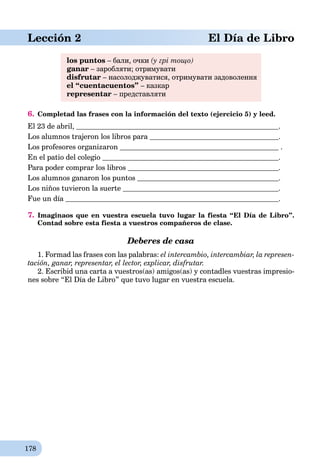 178
Lección 2 El Día de Libro
los puntos – бали, очки (у грі тощо)
ganar – заробляти; отримувати
disfrutar – насолоджуватися, отримувати задоволення
el “cuentacuentos” – казкар
representar – представляти
6. Completad las frases con la información del texto (ejercicio 5) y leed.
El 23 de abril, .
Los alumnos trajeron los libros para .
Los profesores organizaron .
En el patio del colegio .
Para poder comprar los libros .
Los alumnos ganaron los puntos .
Los niños tuvieron la suerte .
Fue un día .
7. Imaginaos que en vuestra escuela tuvo lugar la fiesta “El Día de Libro”.
Contad sobre esta fiesta a vuestros compañeros de clase.
Deberes de casa
1. Formad las frases con las palabras: el intercambio, intercambiar, la represen-
tación, ganar, representar, el lector, explicar, disfrutar.
2. Escribid una carta a vuestros(as) amigos(as) y contadles vuestras impresio-
nes sobre “El Día de Libro” que tuvo lugar en vuestra escuela.
 