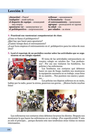 180
Lección 3
¡Atención! – Увага!
cualquier – який-небудь
el deporte de equipo – командний
вид спорту
apuntarse (a) – записуватися (у)
el polideportivo – спорткомплекс
rellenar – заповнювати
el formulario – бланк
el entrenamiento – тренування
agrupar – розподіляти по групах
la edad – вік
por edades – за віком
4. Practicad con vuestros(as) compañeros(as) de clase.
¿Cómo se llama el polideportivo?
¿Qué hay que hacer para apuntarse?
¿Cuánto tiempo dura el entrenamiento?
¿A qué hora empieza el entrenamiento en el polideportivo para los niños de once
años?
5. Leed el reportaje de un periódico escolar sobre las actividades que se orga-
nizaron en un colegio español.
El tema de las actividades extraescolares en
nuestro colegio en octubre fue “Las profesio-
nes”. Por eso nos visitaron los bomberos, los
policías y las enfermeras.
Los bomberos nos contaron qué debemos
hacer en caso de fuego, también nos mostraron
la equipación necesaria en su trabajo, unas fotos
de su camión… Nos pusimos sus cascos y guan-
tes…
Los policías nos dejaron subirnos en su moto,
hablar por la radio, poner la sirena, ponernos sus gorras… ¡Hemos hecho muchas
fotos!
Las enfermeras nos contaron cómo debemos lavarnos los dientes. Después nos
mostraron lo que hacen las enfermeras en su trabajo. ¡Fue superdivertido! Y esto
es solo el principio… porque durante este mes tendremos otras visitas no menos
interesantes.
 