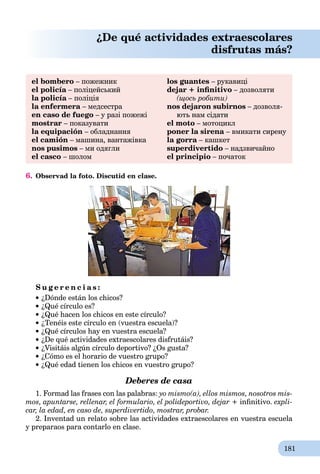 181
¿De qué actividades extraescolares
disfrutas más?
el bombero – пожежник
el policía – поліцейськийa
la policía – поліціяa
la enfermera – медсестра
en caso de fuego – у разі пожежі
mostrar – показувати
la equipación – обладнання
el camión – машина, вантажівка
nos pusimos – ми одягли
el casco – шолом
los guantes – рукавиці
dejar + inﬁnitivo – дозволяти
(щось робити)
nos dejaron subirnos – дозволя-
ють нам сідати
el moto – мотоцикл
poner la sirena – вмикати сирену
la gorra – кашкет
superdivertido – надзвичайно
el principio – початок
6. Observad la foto. Discutid en clase.
S u g e r e n c i a s :
¿Dónde están los chicos?
¿Qué círculo es?
¿Qué hacen los chicos en este círculo?
¿Tenéis este círculo en (vuestra escuela)?
¿Qué círculos hay en vuestra escuela?
¿De qué actividades extraescolares disfrutáis?
¿Visitáis algún círculo deportivo? ¿Os gusta?
¿Cómo es el horario de vuestro grupo?
¿Qué edad tienen los chicos en vuestro grupo?
Deberes de casa
1. Formad las frases con las palabras: yo mismo(a), ellos mismos, nosotros mis-
mos, apuntarse, rellenar, el formulario, el polideportivo, dejar + inﬁnitivo. expli-
car, la edad, en caso de, superdivertido, mostrar, probar.
2. Inventad un relato sobre las actividades extraescolares en vuestrа escuela
y preparaos para contarlo en clase.
 