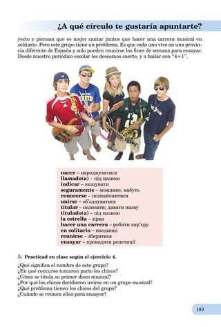 183
¿A qué círculo te gustaría apuntarte?
yecto y piensan que es mejor cantar juntos que hacer una carrera musical en
solitario. Pero este grupo tiene un problema. Es que cada uno vive en una provin-
cia diferente de España y solo pueden reunirse los ﬁnes de semana para ensayar.
Desde nuestro periódico escolar les deseamos suerte, y a bailar con “4+1”.
nacer – народжуватися
llamado(a) – під назвою
indicar – вказувати
seguramente – можливо, мабуть
conocerse – познайомитися
unirse – об’єднуватися
titular – називати; давати назву
titulado(a) – під назвою
la estrella – зіркаa
hacer una carrera – робити кар’єру
en solitario – наодинці
reunirse – збиратися
ensayar – проводити репетиції
5. Practicad en clase según el ejercicio 4.
¿Qué signiﬁca el nombre de este grupo?
¿En qué concurso tomaron parte los chicos?
¿Cómo se titula su primer disco musical?
¿Por qué los chicos decidieron unirse en un grupo musical?
¿Qué problema tienen los chicos del grupo?
¿Cuándo se reúnen ellos para ensayar?
 