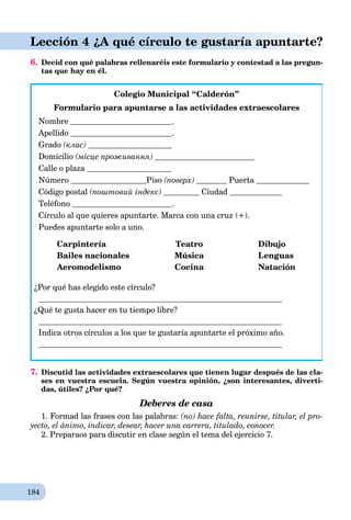184
Lección 4 ¿A qué círculo te gustaría apuntarte?
6. Decid con qué palabras rellenaréis este formulario y contestad a las pregun-
tas que hay en él.
Colegio Municipal “Calderón”
Formulario para apuntarse a las actividades extraescolares
Nombre .
Apellido .
Grado (клас)
Domicilio (місце проживання)
Calle o plaza
Número Piso (поверх) Puerta
Código postal (поштовий індекс) Ciudad
Teléfono .
Círculo al que quieres apuntarte. Marca con una cruz (+).
Puedes apuntarte solo a uno.
Carpintería Teatro Dibujo
Bailes nacionales Música Lenguas
Aeromodelismo Cocina Natación
¿Por qué has elegido este círculo?
¿Qué te gusta hacer en tu tiempo libre?
Indica otros círculos a los que te gustaría apuntarte el próximo año.
7. Discutid las actividades extraescolares que tienen lugar después de las cla-
ses en vuestra escuela. Según vuestra opinión, ¿son interesantes, diverti-
das, útiles? ¿Por qué?
Deberes de casa
1. Formad las frases con las palabras: (no) hace falta, reunirse, titular, el pro-
yecto, el ánimo, indicar, desear, hacer una carrera, titulado, conocer.
2. Preparaos para discutir en clase según el tema del ejercicio 7.
 