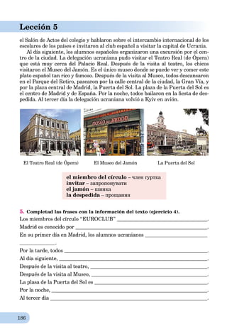 186
Lección 5
el Salón de Actos del colegio y hablaron sobre el intercambio internacional de los
escolares de los países e invitaron al club español a visitar la capital de Ucrania.
Al día siguiente, los alumnos españoles organizaron una excursión por el cen-
tro de la ciudad. La delegación ucraniana pudo visitar el Teatro Real (de Ópera)
g , p g p
que está muy cerca del Palacio Real. Después de la visita al teatro, los chicos
visitaron el Museo del Jamón. Es el único museo donde se puede ver y comer este
plato español tan rico y famoso. Después de la visita al Museo, todos descansaron
en el Parque del Retiro, pasearon por la calle central de la ciudad, la Gran Vía, y
por la plaza central de Madrid, la Puerta del Sol. La plaza de la Puerta del Sol es
el centro de Madrid y de España. Por la noche, todos bailaron en la ﬁesta de des-
pedida. Al tercer día la delegación ucraniana volvió a Kyiv en avión.
El Teatro Real (de Ópera) El Museo del Jamón La Puerta del Sol
el miembro del círculo – член гуртка
invitar – запропонувати
el jamón – шинка
la despedida – прощанняa
5. Completad las frases con la información del texto (ejercicio 4).
Los miembros del círculo “EUROCLUB” .
Madrid es conocido por .
En su primer día en Madrid, los alumnos ucranianos
.
Por la tarde, todos .
Al día siguiente, .
Después de la visita al teatro, .
Después de la visita al Museo, .
La plasa de la Puerta del Sol es .
Por la noche, .
Al tercer día .
 