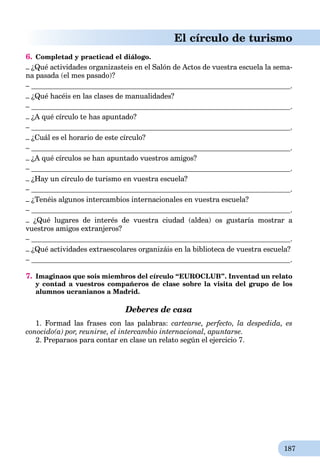 187
El círculo de turismo
6. Completad y practicad el diálogo.
– ¿Qué actividades organizasteis en el Salón de Actos de vuestra escuela la sema-
na pasada (el mes pasado)?
– .
– ¿Qué hacéis en las clases de manualidades?
– .
– ¿A qué círculo te has apuntado?
– .
– ¿Cuál es el horario de este círculo?
– .
– ¿A qué círculos se han apuntado vuestros amigos?
– .
– ¿Hay un círculo de turismo en vuestra escuela?
– .
– ¿Tenéis algunos intercambios internacionales en vuestra escuela?
– .
– ¿Qué lugares de interés de vuestra ciudad (aldea) os gustaría mostrar a
vuestros amigos extranjeros?
– .
– ¿Qué actividades extraescolares organizáis en la biblioteca de vuestra escuela?
– .
7. Imaginaos que sois miembros del círculo “EUROCLUB”. Inventad un relato
y contad a vuestros compañeros de clase sobre la visita del grupo de los
alumnos ucranianos a Madrid.
Deberes de casa
1. Formad las frases con las palabras: cartearse, perfecto, la despedida, es
conocido(a) por, reunirse, el intercambio internacional, apuntarse.
2. Preparaos para contar en clase un relato según el ejercicio 7.
 