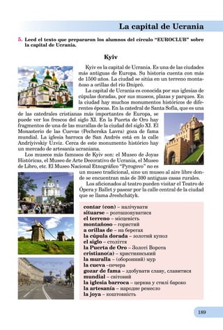 189
La capital de Ucrania
5. Leed el texto que prepararon los alumnos del círculo “EUROCLUB” sobre
la capital de Ucrania.
Kyiv
Kyiv es la capital de Ucrania. Es una de las ciudades
más antiguas de Europa. Su historia cuenta con más
de 1500 años. La ciudad se sitúa en un terreno monta-
ñoso a orillas del río Dnipró.
La capital de Ucrania es conocida por sus iglesias de
cúpulas doradas, por sus museos, plazas y parques. En
la ciudad hay muchos monumentos históricos de dife-
rentes épocas. En la catedral de Santa Sofía, que es una
de las catedrales cristianas más importantes de Europa, se
puede ver los frescos del siglo XI. En la Puerta de Oro hay
fragmentos de una de las murallas de la ciudad del siglo XI. El
Monasterio de las Cuevas (Pecherska Lavra) goza de fama
mundial. La iglesia barroca de San Andrés está en la calle
Andríyivskiy Uzviz. Cerca de este monumento histórico hay
un mercado de artesanía ucraniana.
Los museos más famosos de Kyiv son: el Museo de Joyas
Históricas, el Museo de Arte Decorativo de Ucrania, el Museo
de Libro, etc. El Museo Nacional Etnográﬁco “Pyrogovo” no es
un museo tradicional, sino un museo al aire libre don-
de se encuentran más de 300 antiguas casas rurales.
Los aﬁcionados al teatro pueden visitar el Teatro de
Ópera y Ballet y pasear por la calle central de la ciudad
p
que se llama Jreshchátyk.
contar (con) – налічувати
situarse – розташовуватися
el terreno – місцевість
montañoso – гористий
a orillas de – на берегах
la cúpula dorada – золотий купол
el siglo – століття
la Puerta de Oro – Золоті Ворота
cristianо(a) – християнський
la muralla – (оборонний) мур
la cueva –печераa
gozar de fama – здобувати славу, славитися
mundial – світовий
la iglesia barroca – церква у стилі барокоa
la artesanía – народне ремесло
la joya – коштовність
 