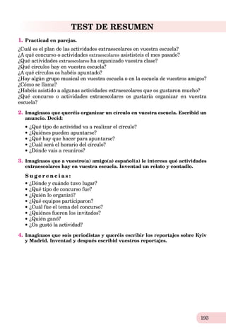 193
TEST DE RESUMEN
1. Practicad en parejas.
¿Cuál es el plan de las actividades extraescolares en vuestra escuela?
¿A qué concurso o actividades extraescolares asististeis el mes pasado?
¿Qué actividades extraescolares ha organizado vuestra clase?
¿Qué círculos hay en vuestra escuela?
¿A qué círculos os habéis apuntado?
¿Hay algún grupo musical en vuestra escuela o en la escuela de vuestros amigos?
¿Cómo se llama?
¿Habéis asistido a algunas actividades extraescolares que os gustaron mucho?
¿Qué concurso o actividades extraescolares os gustaría organizar en vuestra
escuela?
2. Imaginaos que queréis organizar un círculo en vuestra escuela. Escribid un
anuncio. Decid:
¿Qué tipo de actividad va a realizar el círculo?
¿Quiénes pueden apuntarse?
¿Qué hay que hacer para apuntarse?
¿Cuál será el horario del círculo?
¿Dónde vais a reuniros?
3. Imaginaos que a vuestro(a) amigo(a) español(a) le interesa qué actividades
extraescolares hay en vuestra escuela. Inventad un relato y contadlo.
S u g e r e n c i a s :
¿Dónde y cuándo tuvo lugar?
¿Qué tipo de concurso fue?
¿Quién lo organizó?
¿Qué equipos participaron?
¿Cuál fue el tema del concurso?
¿Quiénes fueron los invitados?
¿Quién ganó?
¿Os gustó la actividad?
4. Imaginaos que sois periodistas y queréis escribir los reportajes sobre Kyiv
y Madrid. Inventad y después escribid vuestros reportajes.
 