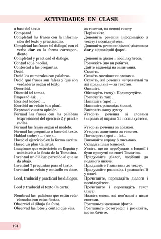 194
ACTIVIDADES EN CLASE
a base del texto за текстом, на основі тексту
Comparad. Порівняйте.
Completad las frases con la informa-
ción del texto y practicadlas.
Доповніть речення інформацією з
тексту і поспілкуйтеся.
Completad las frases (el diálogo) con el
verbo dar en la forma correspon-
diente.
Доповніть речення (діалог) дієсловом
dar у відповідній формі.
Completad y practicad el diálogo. Доповніть діалог і поспілкуйтеся.
Contad (qué hacéis). Розкажіть (що ви робите).
Contestad a las preguntas. Дайте відповіді на запитання.
Decid. Скажіть.
Decid los numerales con palabras. Скажіть числівники словами.
Decid qué frases son falsas y qué son
verdaderas según el texto.
Скажіть, які речення неправильні та
які правильні ─ за текстом.
Describid. Опишіть.
Discutid (el tema). Обговоріть (тему). Подискутуйте.
Empezad así: … Розпочніть так: …
Escribid (sobre) … Напишіть (про) …
Escribid un relato (un plan). Напишіть розповідь (план).
Expresad vuestra opinión. Висловіть вашу думку.
Formad las frases con las palabras
(expresiones) del ejercicio 2 y practi-
cadlas.
Утворіть речення зі словами
(виразами) вправи 2 і поспілкуйтеся.
Formad las frases según el modelo. Утворіть речення за зразком.
Formad las preguntas a base del texto. Утворіть запитання за текстом.
Hablad (sobre) … (con)... Поговоріть (про) … (з)...
Haced el ejercicio 6 en la forma escrita. Виконайте вправу 6 письмово.
Haced un plan (la lista). Складіть план (список).
Imaginaos que estuvisteis en España y
asististeis a la ﬁesta de la Tomatina.
Уявіть, що ви перебували в Іспанії і
були присутні на святі Томатіна.
Inventad un diálogo pаrecido al que se
da abajo.
Придумайте діалог, подібний до
поданого нижче.
Inventad 7 preguntas para el texto. Придумайте 7 запитань до тексту.
Inventad un relato y contadlo en clase. Придумайте розповідь і розкажіть її
у класі.
Leed, traducid y practicad los diálogos. Прочитайте, перекладіть діалоги і
поспілкуйтеся.
Leed y traducid el texto (la carta). Прочитайте і перекладіть текст
(лист).
Nombrad las palabras que están rela-
cionadas con estas ﬁestas.
Назвіть слова, які пов’язані з цими
святами.
Observad el dibujo (la foto). Розгляньте малюнок (фото).
Observad las fotos y contad qué veis. Розгляньте фотографії і розкажіть,
що ви бачите.
 