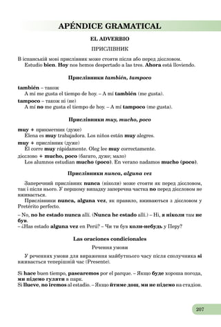 207
APÉNDICE GRAMATICAL
EL ADVERBIO
ПРИСЛІВНИК
В іспанській мові прислівник може стояти після або перед дієсловом.
Estudio bien. Hoy nos hemos despertado a las tres.y Ahora está lloviendo.a
Прислівники también, tampoco
también – також
A mí me gusta el tiempo de hoy. – A mí también (me gusta).
tampoco – також ні (не)
A mí no me gusta el tiempo de hoy. – A mí tampoco (me gusta).
Прислівники muy, mucho, poco
muy + прикметник (дуже)
Elena es muy trabajadora. Los niños estány muy alegres.y
muy + прислівник (дуже)
Él corre
yy р
muy rápidamente. Olеg lee muy correctamente.
дієслово + mucho, poco (багато, дуже; мало)
Los alumnos estudian mucho (poco). En verano nadamos mucho (poco).
Прислівники nunca, alguna vez
Заперечний прислівник nunca (ніколи) може стояти як перед дієсловом,
так і після нього. У першому випадку заперечна частка no перед дієсловом не
вживається.
Прислівники nunca, alguna vez, як правило, вживаються з дієсловом у
Pretérito perfecto.
– No, no he estado nunca allí. (Nunca he estado allí.) – Ні, я ніколи там не
був.
– ¿Has estado alguna vez en Perú? – Чи ти був коли-небудь у Перу?
Las oraciones condicionales
Речення умови
У реченнях умови для вираження майбутнього часу після сполучника si
вживається теперішній час (Presente).
Si hace buen tiempo, pasearemos por el parque. – Якщо буде хороша погода,
ми підемо гуляти в парк.
Si llueve, no iremos al estadio. – Якщо йтиме дощ, ми не підемо на стадіон.
 