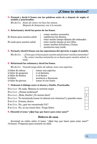 21
¿Cómo te sientes?
3. Formad y decid 6 frases con las palabras antes de y después de según el
modelo y practicadlas.
M o d e l o: Antes de comer, me lavo las manos.
Después de desayunar, voy a la escuela.
4. Relacionad y decid las partes de las frases.
Es bueno para nuestra salud
Es malo para nuestra salud
comer muchos caramelos.
cepillarnos los dientes.
estar mucho tiempo delante del ordenador.
estar mucho tiempo al aire libre.
comer muchas hortalizas y frutas.
acostarnos muy tarde.
5. Formad y decid 8 frases con las expresiones del ejercicio 4 según el modelo.
M o d e l o: – ¿Crees que es bueno para nuestra salud comer muchos caramelos?
– No, comer muchos caramelos no es bueno para nuestra salud, es
malo.
6. Relacionad las columnas y decid las frases.
M o d e l o: Cuando tengo dolor de cabeza, tomo una aspirina.
el dolor de cabeza
el dolor de garganta
el dolor de dientes
la ﬁebre
el dolor de piernas
tomar una aspirina
ir al dentista
ir al doctor
acostarse y descansar
tomar té con limón
7. Ordenad el diálogo entre el doctor y Emilio. Practicadlo.
D o c t o r: De nada. Mañana te sentirás mejor.
D o c t o r: ¿Tomas medicinas?
D o c t o r: ¡Hola, Emilio! ¿Te sientes bien?
D o c t o r: Te recomiendo tomar té caliente con vitamina C y guardar cama.
E m i l i o: Gracias, doctor.
E m i l i o: No, ¿qué me recomienda Ud.?
E m i l i o: No, no me siento bien. Tengo ﬁebre.
8. Discutid el tema “¿Qué hay que hacer para estar sano?”
Deberes de casa
Inventad un relato sobre el tema: “¿Qué hay que hacer para estar sano?”
(8 frases). Preparaos para contarlo en clase.
1
 