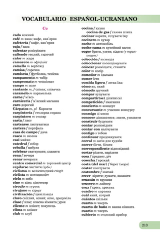 213
VOCABULARIO ESPAÑOL-UCRANIANO
Cc
cada кожний
café m кава; кафе, кав’ярня
cafetería f кафе, кав’ярня
caja f касаf
calentar розігрівати
caliende теплий; гарячий
calor m жара
camarero m офіціант
camello m верблюд
camisa f сорочкаf
camiseta f футболка, теніскаf
campamento m табір
campeonato m чемпіонат
campo m поле
cantante m, f співак, співачка
caramelo m карамелька
carne f м’ясоf
carnicería f м’ясний магазинf
caro дорогий
Cárpatos m, pl Карпати
carpintería f столярна справаf
carpintero m столяр
carta f листf
cartearse листуватися
cartera f портфельf
casa de campo f дача
casco m шолом
casi майже
catedral f соборf
cebolla f цибуляf
celebrar святкувати; славити
cena f вечеряf
cenar вечеряти
centro comercial m торговий центр
cepilarse чистити (зуби)
ciclismo m велосипедний спорт
ciclista m мотоцикліст
cielo m небо
cine m кіно; кінотеатр
círculo m гурток
cirujano m хірург
civilización f цивілізація
claro світлий, ясний; ясно, зрозуміло
clase f клас; класна кімната; урок
cliente m клієнт; покупець
clima m клімат
club m клуб
cocina f кухня
cocina de gas f газова плитаf
cocinar варити, готувати їжу
cocinero m кухар
coche m автомобіль
coche cama m купейний вагон
coger брати, узяти; сідати (у тран-
спорт)
colección f колекціяf
coleccionar колекціонувати
colocar розміщати, ставити
color m колір
comedor m їдальня
comer їсти
comida ligera f легка їжа
cómo як; який
cómodo зручний
compar купувати
compartir(se) ділити(ся)
competición f змагання
concierto m концерт
concursante m учасник конкурсу
conmigo зі мною
conocer дізнаватися; знати, узнавати
construir будувати
contar розповідати
contar con налічувати
contigo з тобою
continuar продовжувати
corral m загін для худоби
correr бігти, бігати
correspondiente відповідний
cortar різати, нарізати
cosa f предмет, річf
cosecha f врожайf
costa (del mar) f берег (моря)f
costar коштувати
costumbre f звичай
creer вірити; думати, вважати
cruasán m круасан
crucero m лайнер
cruz f хрест, хрестикf
cuadro m картина
cuál який, котрий
cuántos скільки
cuarto m чверть
cuarto de baño m ванна кімната
cuarto m чверть
cubierto m столовий прибор
 