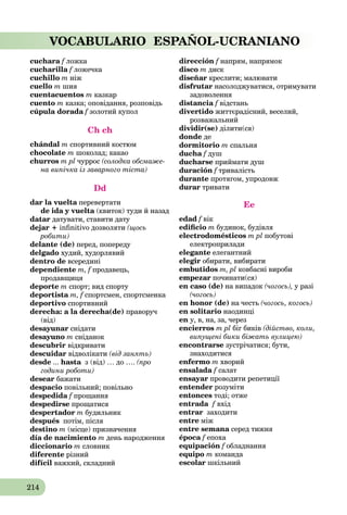 214
VOCABULARIO ESPAÑOL-UCRANIANO
cuchara f ложкаf
cucharilla f ложечкаf
cuchillo m ніж
cuello m шия
cuentacuentos m казкар
cuento m казка; оповідання, розповідь
cúpula dorada f золотий купол
Ch ch
chándal m спортивний костюм
chocolate m шоколад; какао
churros m pl чуррос (солодка обсмаже-
на випічка із заварного тіста)
Dd
dar la vuelta перевертатиa
de ida y vuelta (квиток) туди й назадa
datar датувати, ставити дату
dejar + inﬁnitivo дозволяти (щось
робити)
delante (de) перед, попереду
delgado худий, худорлявий
dentro de всередині
dependiente m, f продавець,f
продавщиця
deporte m спорт; вид спорту
deportista m, f спортсмен, спортсменкаf
deportivo спортивний
derecha: a la derecha(de) праворуч
(від)
desayunar снідати
desayuno m сніданок
descubrir відкривати
descuidar відволікати (від занять)
desde ... hasta з (від) … до ….a (про
години роботи)
desear бажати
despacio повільний; повільно
despedida f прощанняf
despedirse прощатися
despertador m будильник
después потім, після
destino m (місце) призначення
día de nacimiento m день народження
diccionario m словник
diferente різний
difícil важкий, складний
dirección f напрям, напрямок
disco m диск
diseñar креслити; малювати
disfrutar насолоджуватися, отримувати
задоволення
distancia f відстань
divertido життєрадісний, веселий,
розважальний
dividir(se) ділити(ся)
donde де
dormitorio m спальня
ducha fa душ
ducharse приймати душ
duración f тривалістьf
durante протягом, упродовж
durar тривати
Ee
edad f вікf
ediﬁcio m будинок, будівля
electrodomésticos m pl побутові
електроприлади
elegante елегантний
elegir обирати, вибирати
embutidos m, pl ковбасні вироби
empezar починати(ся)
en caso (de) на випадок (чогось), у разі
(чогось)
en honor (de) на честь (чогось, когось)
en solitario наодинці
en у, в, на, за, через
encierros m pl біг биків (дійство, коли,
випущені бики біжать вулицею)
encontrarse зустрічатися; бути,
знаходитися
enfermo m хворий
ensalada f салат
ensayar проводити репетиції
entender розуміти
entonces тоді; отже
entrada f вхід
entrar заходити
entre між
entre semana серед тижняa
época f епохаf
equipación f обладнанняf
equipo m команда
escolar шкільний
 