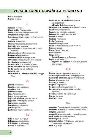 216
VOCABULARIO ESPAÑOL-UCRANIANO
hotel m готель
huevo m яйце
Ii
idioma m мова
ilustración f ілюстраціяf
imán m магніт (декоративний)
impresionar вражати
inauguración f відкриттяf (виставки,
свята)
incluir включати
indicar вказувати, показувати
ingeniero m інженер
ingrediente m інгредієнт, складова
частина
intercambiar обмінюватися
intercambio m oбмін
internacional міжнародний
inventar придумувати, створювати
invitado m запрошений
ir andando іти, ходити пішки
ir de compras іти за покупками
ir de pesca іти на рибалкуa
isla f острівf
izquierda: a la izquierda(de) ліворуч
(від)
Jj
jamón m шинка
jardinero m садівник
Jesús m Ісус
joven молодий
joya f коштовністьf
jugar грати, гратися
jugar al ajedrez грати в шахи
jugar al tenis грати в теніс
juguete m іграшка
junto поруч, близько
juntos разом
justiﬁcar підтверджувати
Kk
kilo m кіло, кілограм
kilogramo m кілограм
kilómetro m кілометр
kopec m копійка
Ll
lado: de un (otro) lado з одного
(іншого) боку
al lado(de) збоку, поруч
lámpara (de mesa) f (настільна) лампаf
lavabo m умивальник
lavadora f пральна машинаf
lavarse мити(ся); вмивати(ся)
lector m читач
lectura f читанняf
leche f молокоf
legumbres f pl овочі
levantarse вставати, підніматися
limpio чистий
línea f лініяf (метро)
lista f список
luego потім
hasta luego до побачення
lugar m pl місце
lugares de interés m pl місця, цікаві
для огляду
Ll ll
llamar звати; називати; кликати
llamar (por teléfono) телефонувати
llamar la atención привертати увагу
llamarse називатися
llaves f pl ключі
llegada f прибуттяf
llegar прибувати, приїздити
llevar носити, нести; носити (одяг,
взуття)
llover дощити, іти (про дощ)
llueve іде дощ
lluvia f зливаf
Mm
maestra f вчителькаf (початкових класів)
maestro m вчитель (початкових класів)
mágico магічний
magníﬁco прекрасний, чудовий; чудово
mal, malo поганий; погано
mantequilla f маслоf
manualidades f pl трудове навчання
(навчальний предмет)
mar m, f мореf
 
