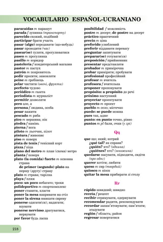 218
VOCABULARIO ESPAÑOL-UCRANIANO
paracaídas m парашут
parada f зупинкаf (транспорту)
parecido схожий, подібний
participar брати участь
pasar (algo) передавати (що-небудь)
pasar проводити (час)
pasear(se) гуляти, прогулюватися
paseo m прогулянка
pasillo m коридор
pastelería f кондитерський магазинf
pastor m пастух
patrón m покровитель
pedir просити; замовляти
peine m гребінець
pelar чистити (овочі, фрукти)
perfecto чудово
periódico m газета
periodista m журналіст
permitir дозволяти
pero але, а
persona f людина, особаf
pesar важити
pescado m риба
pico m вершина; пік
piedra f каміньf
pierna f ногаf
piloto m льотчик, пілот
pintura f живописf
piso m поверх
pista de tenis f тенісний кортf
pizza f піцаf
plano del metro m план (схема) метро
planta f поверхf
plato (la comida) fuerte m основна
страва
de primer (segundo) plato на
першу (другу) страву
plato m страва; тарілка
playa f пляжf
poco: un poco небагато; трохи
polideportivo m спорткомплекс
poner ставити, класти
poner la mesa накривати на стілa
poner la sirena вмикати сиренуa
ponerse одягати(ся); надягати;
взувати
ponerse nervioso дратуватися,
нервувати
por favor будь ласка
posibilidad f можливістьf
postre m десерт; de postre на десерт
práctico практичний
precio m ціна
preferido улюблений
preferir віддавати перевагу
preguntar запитувати
preparar(se) готувати(ся)
preposición f прийменникf
presentar представляти
probador m примірочна
probar приміряти; пробувати
profesional професійний
profesor m вчитель
profesora f вчителькаf
proponer пропонувати
propósito: a propósito до речі
próximo наступний
proyectar проектувати
proyecto m проект
pueblo m село; містечко
puede: se puede можна
pues так, адже
punto: en punto точно, рівно
puntos m pl бали, очки (у грі)
Qq
que що; який; котрий
¿qué tal? як справи?
¿quién? хто? (однина)
¿quiénes? хто? (множина)
quedarse пасувати, підходити, сидіти
(про одяг)
querer хотіти; любити
queso m сир (твердий)
quiosco m кіоск
quitar la mesa прибирати зі столуa
Rr
rápido швидкий; швидко
receta f рецепт
recibir отримувати, одержувати
recomendar радити, рекомендувати
recordar запам’ятовувати; пам’ятати;
згадувати
región f область; районf
regresar повертатися
 