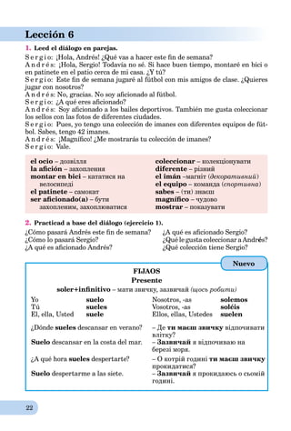 22
Lección 6
1. Leed el diálogo en parejas.
S e r g i o: ¡Hola, Andrés! ¿Qué vas a hacer este ﬁn de semana?
A n d r é s: ¡Hola, Sergio! Todavía no sé. Si hace buen tiempo, montaré en bici o
en patinete en el patio cerca de mi casa. ¿Y tú?
S e r g i o: Este ﬁn de semana jugaré al fútbol con mis amigos de clase. ¿Quieres
jugar con nosotros?
A n d r é s: No, gracias. No soy aﬁcionado al fútbol.
S e r g i o: ¿A qué eres aﬁcionado?
A n d r é s: Soy aﬁcionado a los bailes deportivos. También me gusta coleccionar
los sellos con las fotos de diferentes ciudades.
S e r g i o: Pues, yo tengo una colección de imanes con diferentes equipos de fút-
bol. Sabes, tengo 42 imanes.
A n d r é s: ¡Magníﬁco! ¿Me mostrarás tu colección de imanes?
S e r g i o: Vale.
el ocio – дозвілля
la aﬁción – захоплення
montar en bici – кататися на
велосипеді
el patinete – самокат
ser aﬁcionado(a) – бути
захопленим, захоплюватися
coleccionar – колекціонувати
diferente – різний
el imán –магніт (декоративний)
el equipo – команда (спортивна)
sabes – (ти) знаєш
magníﬁco – чудово
mostrar – показувати
2. Practicad a base del diálogo (ejercicio 1).
¿Cómo pasará Andrés este ﬁn de semana? ¿A qué es aﬁcionado Sergio?
¿Cómo lo pasará Sergio? ¿Qué le gusta coleccionar a Andrés?
¿A qué es aﬁcionado Andrés? ¿Qué colección tiene Sergio?
FIJAOS
Presente
soler+inﬁnitivo – мати звичку, зазвичай (щось робити)
Yo suelo
Tú sueles
El, ella, Usted suele
Nosotros, -as solemos
Vosotros, -as soléis
Ellos, ellas, Ustedes suelen
¿Dónde sueles descansar en verano?
Suelo descansar en la costa del mar.
– Де ти маєш звичку відпочиватиу
влітку?
– Зазвичай я відпочиваю на
березі моря.
¿A qué hora sueles despertarte?
Suelo despertarme a las siete.
– О котрій годині ти маєш звичку
прокидатися?
– Зазвичай я прокидаюсь о сьомій
годині.
Nuevo
 