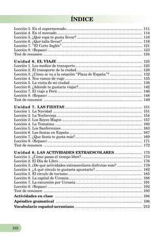 222
ÍNDICE
Lección 3. En el supermercado........................................................................... 111
Lección 4. En el mercado.................................................................................... 114
Lección 5. ¿Qué ropa te gusta llevar? ................................................................ 116
Lección 6. ¿Qué talla llevas?............................................................................... 118
Lección 7. “El Corte Inglés”............................................................................... 121
Lección 8. (Repaso) ............................................................................................. 123
Test de resumen ................................................................................................. 124
Unidad 6. EL VIAJE .................................................................................... 125
Lección 1. Los medios de transporte.................................................................. 125
Lección 2. El transporte de la ciudad................................................................. 128
Lección 3. ¿Cómo se va a la estación “Plaza de España”? ................................ 132
Lección 4. Nos vamos de viaje ............................................................................ 135
Lección 5. La visita de mi ciudad ....................................................................... 138
Lección 6. ¿Adonde te gustaria viajar?............................................................... 142
Lección 7. El viaje a Perú ................................................................................... 146
Lección 8. (Repaso) ............................................................................................. 148
Test de resumen ................................................................................................. 149
Unidad 7. LAS FIESTAS ............................................................................ 151
Lección 1. La Navidad ........................................................................................ 151
Lección 2. La Nochevieja ....................................................................................a 154
Lección 3. Los Reyes Magos ............................................................................... 157
Lección 4. La Tomatina ......................................................................................a 160
Lección 5. Los Sanfermines................................................................................ 163
Lección 6. Las ﬁestas en España........................................................................a 167
Lección 7. ¿Que ﬁesta te gusta más?.................................................................. 169
Lección 8. (Repaso) ............................................................................................. 171
Test de resumen ................................................................................................. 172
Unidad 8. LAS ACTIVIDADES EXTRAESCOLARES.............................. 173
Lección 1. ¿Cómo pasas el tiempo libre?............................................................ 173
Lección 2. El Día de Libro .................................................................................. 176
Lección 3. ¿De qué actividades extraescolares disfrutas más? ......................... 179
Lección 4. ¿A qué círculo te gustaría apuntarte? .............................................. 182
Lección 5. El círculo de turismo......................................................................... 185
Lección 6. La capital de Ucrania........................................................................a 188
Lección 7. La excursión por Ucrania .................................................................a 191
Lección 8. (Repaso) ............................................................................................. 192
Test de resumen ................................................................................................. 193
Actividades en clase ...................................................................................... 194
Apéndice gramatical ..................................................................................... 196
VocabularioVV español-ucraniano................................................................... 212
 