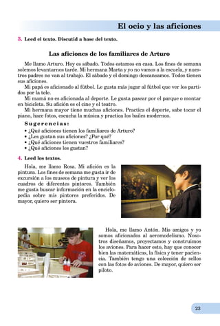 23
El ocio y las aficiones
3. Leed el texto. Discutid a base del texto.
Las aficiones de los familiares de Arturo
Me llamo Arturo. Hoy es sábado. Todos estamos en casa. Los ﬁnes de semana
solemos levantarnos tarde. Mi hermana Marta y yo no vamos a la escuela, y nues-
tros padres no van al trabajo. El sábado y el domingo descansamos. Todos tienen
sus aﬁciones.
Mi papá es aﬁcionado al fútbol. Le gusta más jugar al fútbol que ver los parti-
dos por la tele.
Mi mamá no es aﬁcionada al deporte. Le gusta pasear por el parque o montar
en bicicleta. Su aﬁción es el cine y el teatro.
Mi hermana mayor tiene muchas aﬁciones. Practica el deporte, sabe tocar el
piano, hace fotos, escucha la música y practica los bailes modernos.
S u g e r e n c i a s :
¿Qué aﬁciones tienen los familiares de Arturo?
¿Les gustan sus aﬁciones? ¿Por qué?
¿Qué aﬁciones tienen vuestros familiares?
¿Qué aﬁciones les gustan?
4. Leed los textos.
Hola, me llamo Rosa. Mi aﬁción es la
pintura. Los ﬁnes de semana me gusta ir de
excursión a los museos de pintura y ver los
cuadros de diferentes pintores. También
me gusta buscar información en la enciclo-
pedia sobre mis pintores preferidos. De
mayor, quiero ser pintora.
Hola, me llamo Antón. Mis amigos y yo
somos aﬁcionados al aeromodelismo. Noso-
tros diseñamos, proyectamos y construimos
los aviones. Para hacer esto, hay que conocer
bien las matemáticas, la física y tener pacien-
cia. También tengo una colección de sellos
con las fotos de aviones. De mayor, quiero ser
piloto.
 