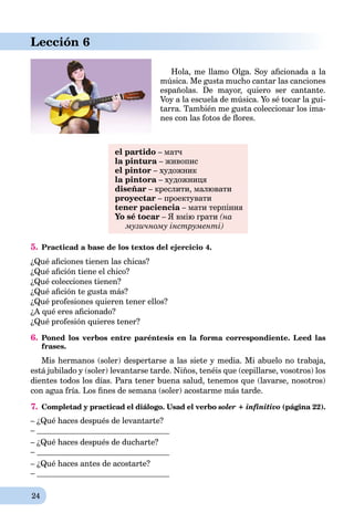 24
Lección 6
Hola, me llamo Olga. Soy aﬁcionada a la
música. Me gusta mucho cantar las canciones
españolas. De mayor, quiero ser cantante.
Voy a la escuela de música. Yo sé tocar la gui-
tarra. También me gusta coleccionar los ima-
nes con las fotos de ﬂores.
el partido – матч
la pintura – живописa
el pintor – художник
la pintora – художницяa
diseñar – креслити, малювати
proyectar – проектувати
tener paciencia – мати терпінняa
Yo sé tocar – Я вмію грати (на
музичному інструменті)
5. Practicad a base de los textos del ejercicio 4.
¿Qué aﬁciones tienen las chicas?
¿Qué aﬁción tiene el chico?
¿Qué colecciones tienen?
¿Qué aﬁción te gusta más?
¿Qué profesiones quieren tener ellos?
¿A qué eres aﬁcionado?
¿Qué profesión quieres tener?
6. Poned los verbos entre paréntesis en la forma correspondiente. Leed las
frases.
Mis hermanos (soler) despertarse a las siete y media. Mi abuelo no trabaja,
está jubilado y (soler) levantarse tarde. Niños, tenéis que (cepillarse, vosotros) los
dientes todos los días. Para tener buena salud, tenemos que (lavarse, nosotros)
con agua fría. Los ﬁnes de semana (soler) acostarme más tarde.
7. Completad y practicad el diálogo. Usad el verbo soler + infinitivo (página 22).
– ¿Qué haces después de levantarte?
–
– ¿Qué haces después de ducharte?
–
– ¿Qué haces antes de acostarte?
–
 