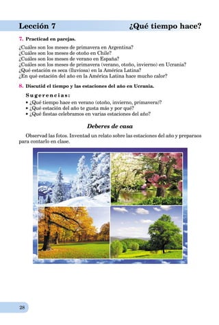 28
Lección 7 ¿Qué tiempo hace?
7. Practicad en parejas.
¿Cuáles son los meses de primavera en Argentina?
¿Cuáles son los meses de otoño en Chile?
¿Cuáles son los meses de verano en España?
¿Cuáles son los meses de primavera (verano, otoño, invierno) en Ucrania?
¿Qué estación es seca (lluviosa) en la América Latina?
¿En qué estación del año en la América Latina hace mucho calor?
8. Discutid el tiempo y las estaciones del año en Ucrania.
S u g e r e n c i a s :
¿Qué tiempo hace en verano (otoño, invierno, primavera)?
¿Qué estación del año te gusta más y por qué?
¿Qué ﬁestas celebramos en varias estaciones del año?
Deberes de casa
Observad las fotos. Inventad un relato sobre las estaciones del año y preparaos
para contarlo en clase.
 