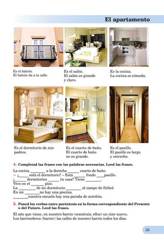 33
El apartamento
Es el balcón.
El balcón da a la calle.
Es el salón.
El salón es grande
y claro.
Es la cocina.
La cocina es cómoda.
Es el dormitorio de mis
padres.
Es el cuarto de baño.
El cuarto de baño
no es grande.
Es el pasillo.
El pasillo es largo
y estrecho.
4. Completad las frases con las palabras necesarias. Leed las frases.
La cocina ________ a la derecha ______ cuarto de baño.
− ¿_____ está el dormitorio? – Está ______ fondo ____pasillo.
¿______ dormitorios ______ tu casa? Tiene ________.
Vivo en el _______ piso.
La _________ de mi dormitorio ________ al campo de fútbol.
En mi ________no hay una piscina.
________nuestra escuela hay una parada de autobús.
5. Poned los verbos entre paréntesis en la forma correspondiente del Presente
o del Futuro. Leed las frases.
El año que viene, en nuestro barrio (construir, ellos) un cine nuevo.
Los barrenderos (barrer) las calles de nuestro barrio todos los días.
 