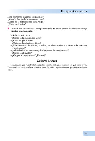 35
El apartamento
¿Son estrechos o anchos los pasillos?
¿Adónde dan los balcones de su casa?
¿Cómo es el barrio donde vive Felipe?
¿Cómo es el patio?
8. Hablad con vuestros(as) compañeros(as) de clase acerca de vuestra casa y
vuestro apartamento.
S u g e r e n c i a s :
¿Cómo es la casa donde vivís?
¿Cuántos pisos tiene?
¿Cuántas habitaciones tiene?
 ¿Dónde está(n) la cocina, el salón, los dormitorios y el cuarto de baño en
vuestra casa?
¿Adónde dan las ventanas y los balcones de vuestra casa?
¿Cómo es el pasillo?
¿Os gusta vuestra casa? ¿Por qué?
Deberes de casa
Imaginaos que vuestro(a) amigo(a) español(a) quiere saber, en qué casa vivís.
Inventad un relato sobre vuestra casa (vuestro apartamento) para contarlo en
clase.
 
