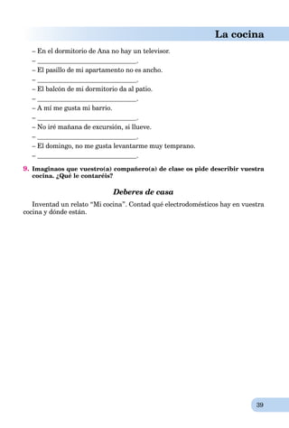 39
La cocina
– En el dormitorio de Ana no hay un televisor.
– .
– El pasillo de mi apartamento no es ancho.
– .
– El balcón de mi dormitorio da al patio.
– .
– A mí me gusta mi barrio.
– .
– No iré mañana de excursión, si llueve.
– .
– El domingo, no me gusta levantarme muy temprano.
– .
9. Imaginaos que vuestro(a) compañero(a) de clase os pide describir vuestra
cocina. ¿Qué le contaréis?
Deberes de casa
Inventad un relato “Mi cocina”. Contad qué electrodomésticos hay en vuestra
cocina y dónde están.
 